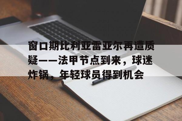 开云-关于窗口期比利亚雷亚尔再遭质疑——法甲节点到来，球迷炸锅，年轻球员得到机会的信息